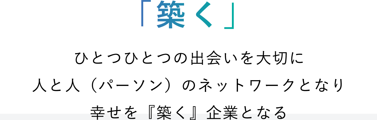 「築く」ひとつひとつの出会いを大切に人と人のネットワークとなり幸せを「築く」企業となる